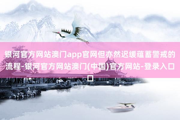 银河官方网站澳门app官网但亦然迟缓蕴蓄警戒的流程-银河官方网站澳门(中国)官方网站-登录入口