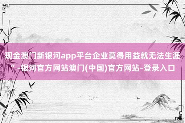 现金澳门新银河app平台企业莫得用益就无法生涯”-银河官方网站澳门(中国)官方网站-登录入口