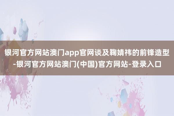 银河官方网站澳门app官网谈及鞠婧祎的前锋造型-银河官方网站澳门(中国)官方网站-登录入口