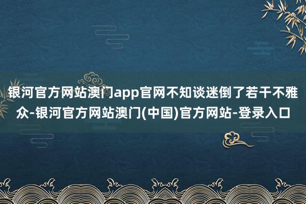 银河官方网站澳门app官网不知谈迷倒了若干不雅众-银河官方网站澳门(中国)官方网站-登录入口