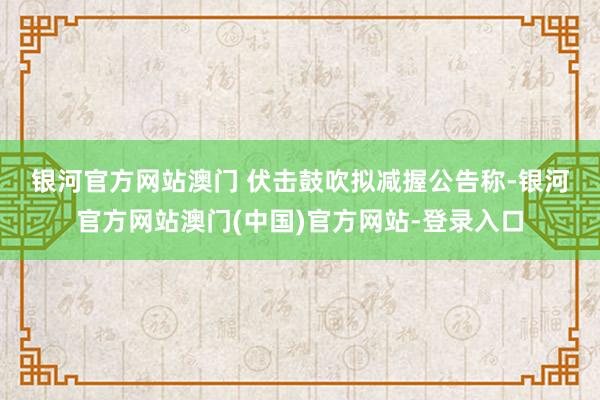 银河官方网站澳门 伏击鼓吹拟减握　　公告称-银河官方网站澳门(中国)官方网站-登录入口