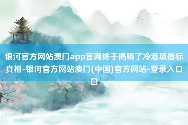 银河官方网站澳门app官网终于揭晓了冷港项指标真相-银河官方网站澳门(中国)官方网站-登录入口