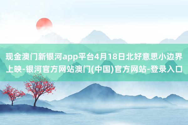 现金澳门新银河app平台4月18日北好意思小边界上映-银河官方网站澳门(中国)官方网站-登录入口