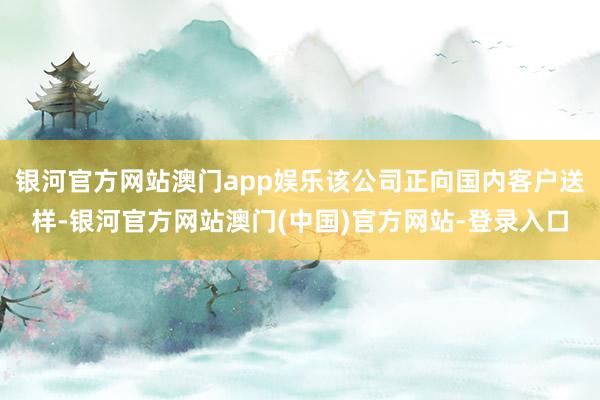 银河官方网站澳门app娱乐该公司正向国内客户送样-银河官方网站澳门(中国)官方网站-登录入口