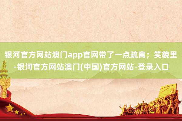 银河官方网站澳门app官网带了一点疏离；笑貌里-银河官方网站澳门(中国)官方网站-登录入口
