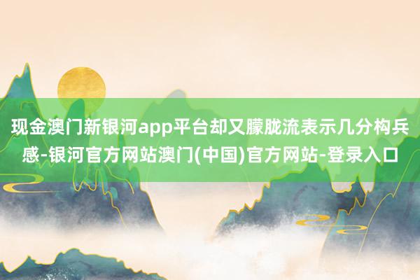 现金澳门新银河app平台却又朦胧流表示几分构兵感-银河官方网站澳门(中国)官方网站-登录入口
