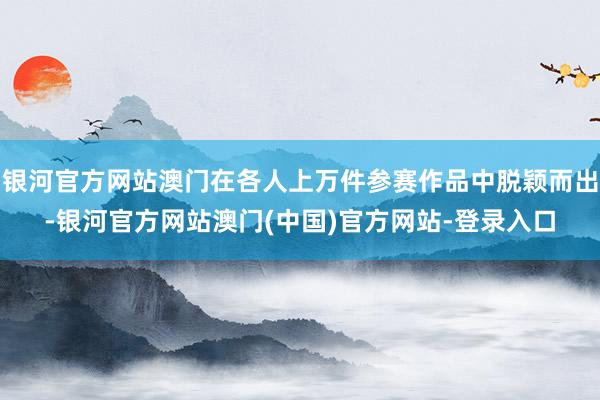 银河官方网站澳门在各人上万件参赛作品中脱颖而出-银河官方网站澳门(中国)官方网站-登录入口