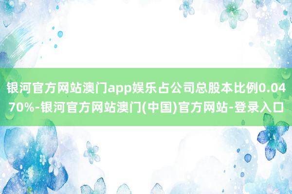 银河官方网站澳门app娱乐占公司总股本比例0.0470%-银河官方网站澳门(中国)官方网站-登录入口
