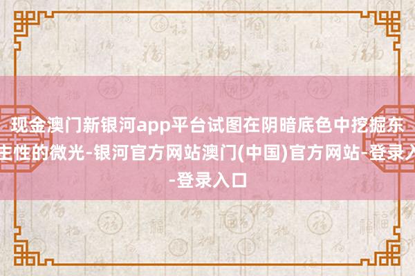 现金澳门新银河app平台试图在阴暗底色中挖掘东谈主性的微光-银河官方网站澳门(中国)官方网站-登录入口
