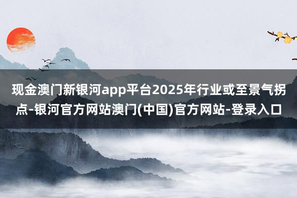 现金澳门新银河app平台2025年行业或至景气拐点-银河官方网站澳门(中国)官方网站-登录入口