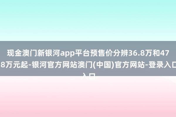 现金澳门新银河app平台预售价分辨36.8万和47.8万元起-银河官方网站澳门(中国)官方网站-登录入口