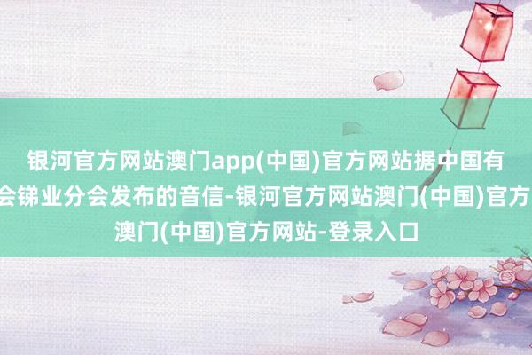 银河官方网站澳门app(中国)官方网站据中国有色金属工业协会锑业分会发布的音信-银河官方网站澳门(中国)官方网站-登录入口