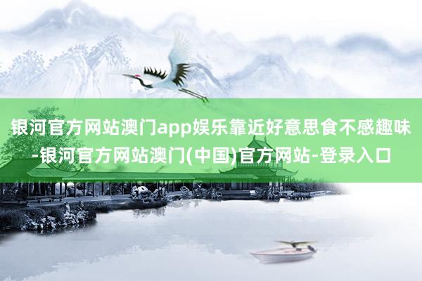 银河官方网站澳门app娱乐靠近好意思食不感趣味-银河官方网站澳门(中国)官方网站-登录入口
