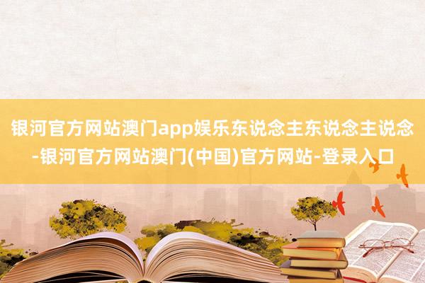 银河官方网站澳门app娱乐东说念主东说念主说念-银河官方网站澳门(中国)官方网站-登录入口