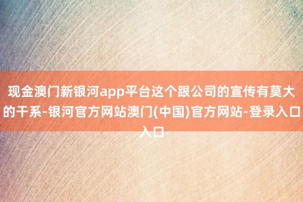 现金澳门新银河app平台这个跟公司的宣传有莫大的干系-银河官方网站澳门(中国)官方网站-登录入口