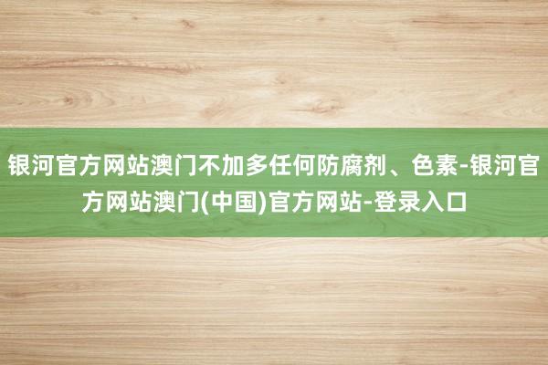 银河官方网站澳门不加多任何防腐剂、色素-银河官方网站澳门(中国)官方网站-登录入口