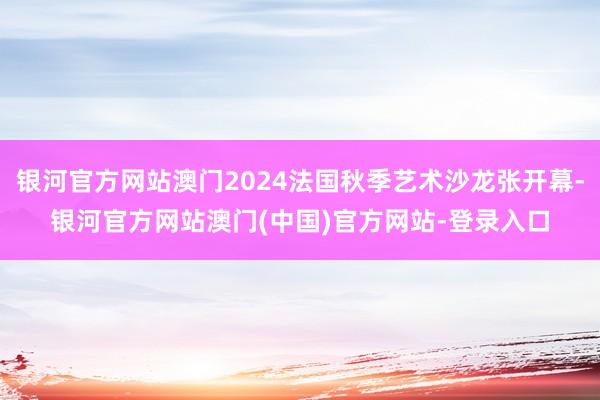 银河官方网站澳门2024法国秋季艺术沙龙张开幕-银河官方网站澳门(中国)官方网站-登录入口