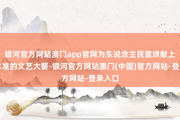 银河官方网站澳门app官网为东说念主民寰球献上了高水准的文艺大餐-银河官方网站澳门(中国)官方网站-登录入口