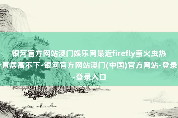 银河官方网站澳门娱乐网最近firefly萤火虫热度一直居高不下-银河官方网站澳门(中国)官方网站-登录入口