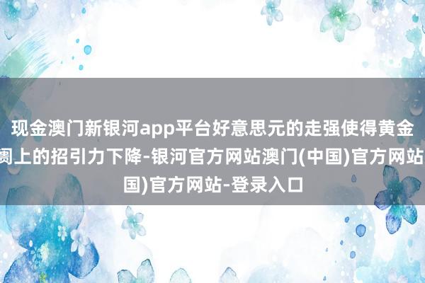 现金澳门新银河app平台好意思元的走强使得黄金在海外阛阓上的招引力下降-银河官方网站澳门(中国)官方网站-登录入口