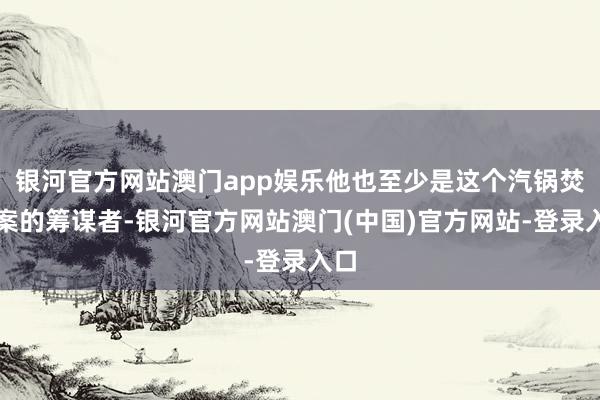 银河官方网站澳门app娱乐他也至少是这个汽锅焚尸案的筹谋者-银河官方网站澳门(中国)官方网站-登录入口
