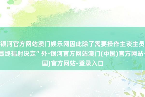 银河官方网站澳门娱乐网因此除了需要操作主谈主员作念出“最终辐射决定”外-银河官方网站澳门(中国)官方网站-登录入口