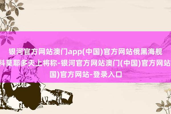 银河官方网站澳门app(中国)官方网站俄黑海舰队前司令科莫耶多夫上将称-银河官方网站澳门(中国)官方网站-登录入口