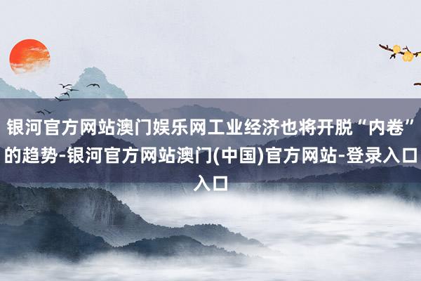 银河官方网站澳门娱乐网工业经济也将开脱“内卷”的趋势-银河官方网站澳门(中国)官方网站-登录入口
