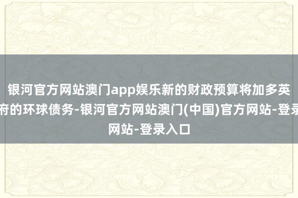银河官方网站澳门app娱乐新的财政预算将加多英国政府的环球债务-银河官方网站澳门(中国)官方网站-登录入口